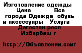 Изготовление одежды. › Цена ­ 1 000 - Все города Одежда, обувь и аксессуары » Услуги   . Дагестан респ.,Избербаш г.